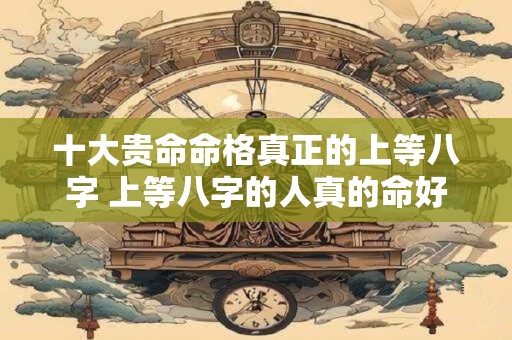 十大贵命命格真正的上等八字 上等八字的人真的命好吗