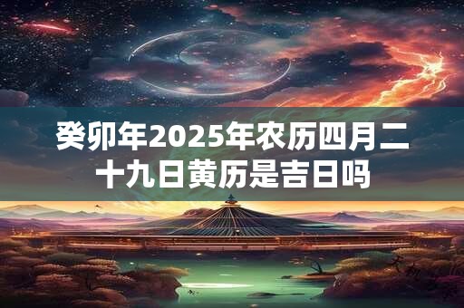 癸卯年2025年农历四月二十九日黄历是吉日吗 癸卯年2025年农历四月二十九日黄历是吉日吗