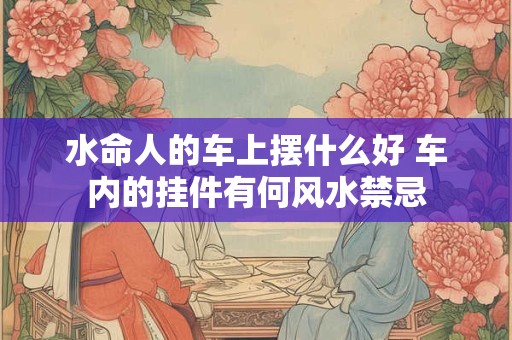详细阅读:水命人的车上摆什么好 车内的挂件有何风水禁忌 水命人的车上摆什么好 车内的挂件有何风水禁忌