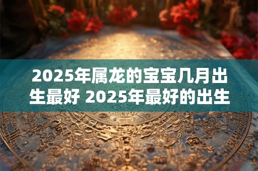 2025年属龙的宝宝几月出生最好 2025年最好的出生月份