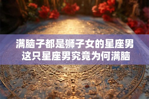 满脑子都是狮子女的星座男 这只星座男究竟为何满脑子都是狮子女