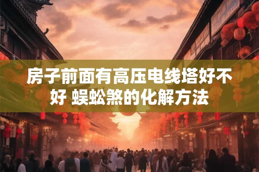 房子前面有高压电线塔好不好 蜈蚣煞的化解方法 房子前面有高压电线塔好不好 蜈蚣煞的化解方法