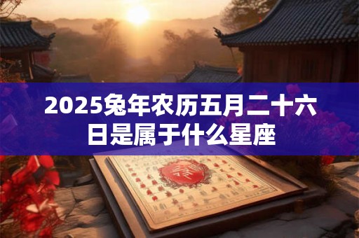 2025兔年农历五月二十六日是属于什么星座