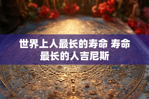 世界上人最长的寿命 寿命最长的人吉尼斯