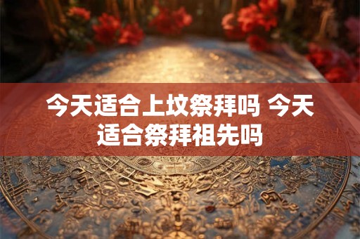 今天适合上坟祭拜吗 今天适合祭拜祖先吗 今天适合上坟祭拜吗 今天适合祭拜祖先吗