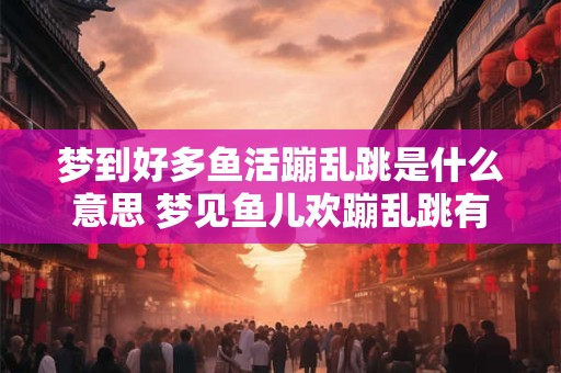 梦到好多鱼活蹦乱跳是什么意思 梦见鱼儿欢蹦乱跳有何寓意