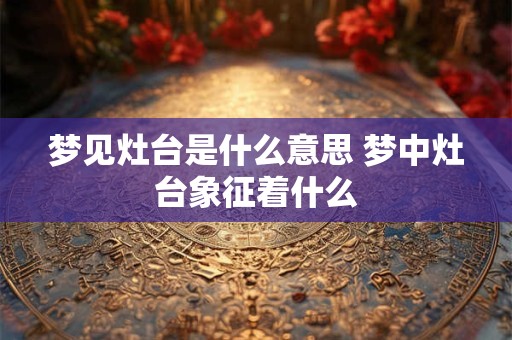 梦见灶台是什么意思 梦中灶台象征着什么