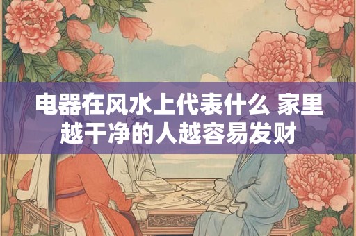 电器在风水上代表什么 家里越干净的人越容易发财