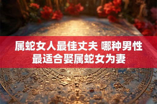 属蛇女人最佳丈夫 哪种男性最适合娶属蛇女为妻