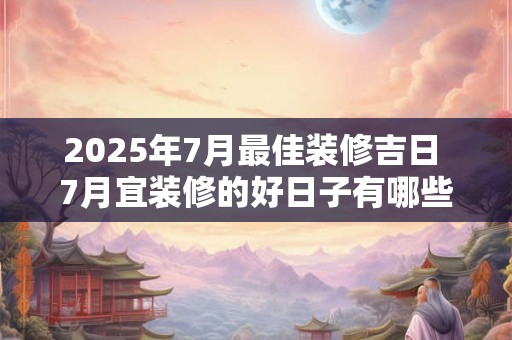 2025年7月最佳装修吉日 7月宜装修的好日子有哪些