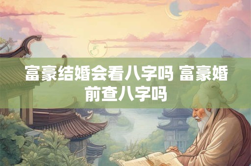 富豪结婚会看八字吗 富豪婚前查八字吗