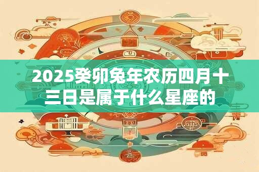 2025癸卯兔年农历四月十三日是属于什么星座的