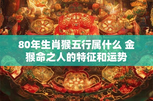80年生肖猴五行属什么 金猴命之人的特征和运势 80年生肖猴五行属什么 金猴命之人的特征和运势