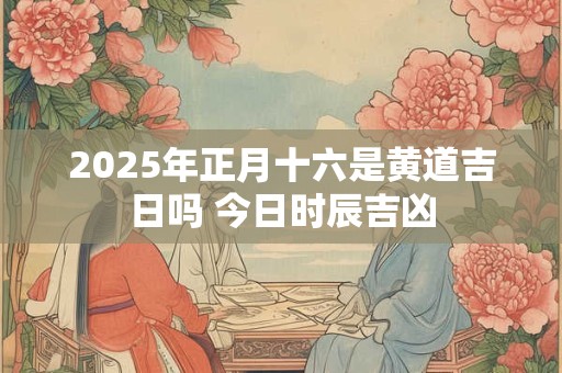 2025年正月十六是黄道吉日吗 今日时辰吉凶