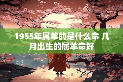 1955年属羊的是什么命 几月出生的属羊命好