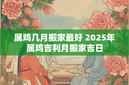 属鸡几月搬家最好 2025年属鸡吉利月搬家吉日