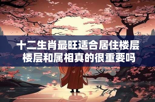 详细阅读:十二生肖最旺适合居住楼层 楼层和属相真的很重要吗 十二生肖最旺适合居住楼层 楼层和属相真的很重要吗