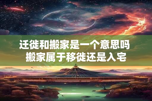 迁徙和搬家是一个意思吗 搬家属于移徙还是入宅