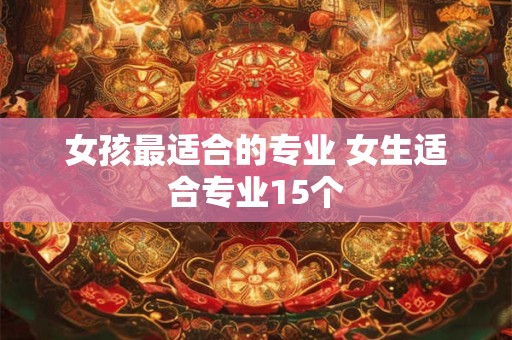 女孩最适合的专业 女生适合专业15个 女孩最适合的专业 女生适合专业15个