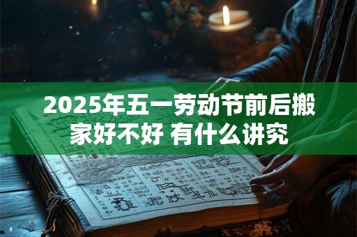 2025年五一劳动节前后搬家好不好 有什么讲究