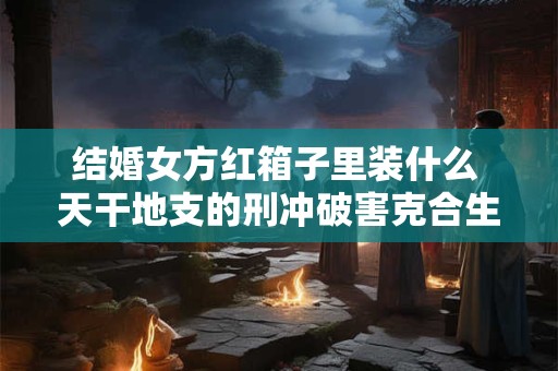 结婚女方红箱子里装什么 天干地支的刑冲破害克合生会