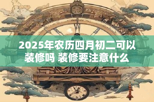 2025年农历四月初二可以装修吗 装修要注意什么