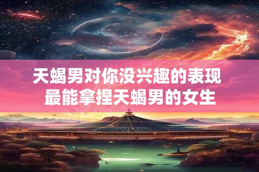 天蝎男对你没兴趣的表现 最能拿捏天蝎男的女生