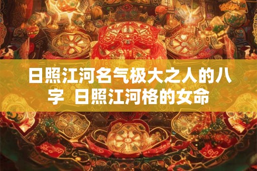 日照江河名气极大之人的八字  日照江河格的女命