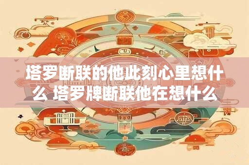 塔罗断联的他此刻心里想什么 塔罗牌断联他在想什么