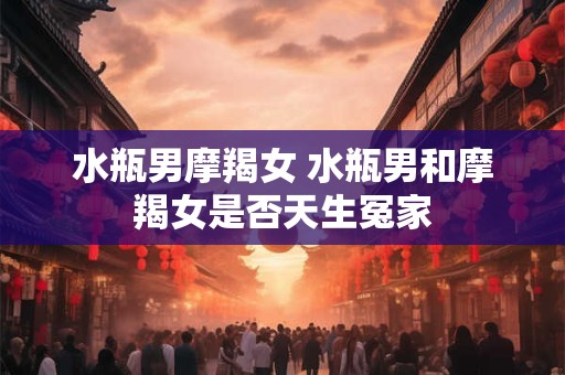 水瓶男摩羯女 水瓶男和摩羯女是否天生冤家