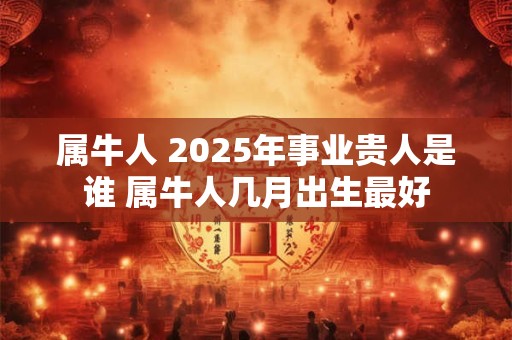 属牛人 2025年事业贵人是谁 属牛人几月出生最好
