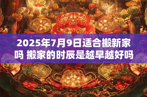 2025年7月9日适合搬新家吗 搬家的时辰是越早越好吗