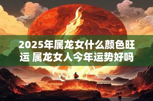 2025年属龙女什么颜色旺运 属龙女人今年运势好吗