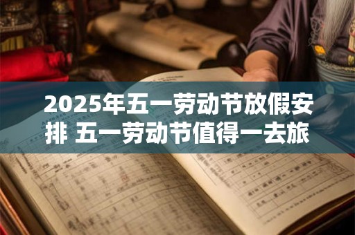 2025年五一劳动节放假安排 五一劳动节值得一去旅游景点 2025年五一劳动节放假安排 五一劳动节值得一去旅游景点