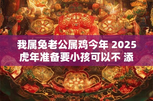 我属兔老公属鸡今年 2025虎年准备要小孩可以不 添丁有喜吗