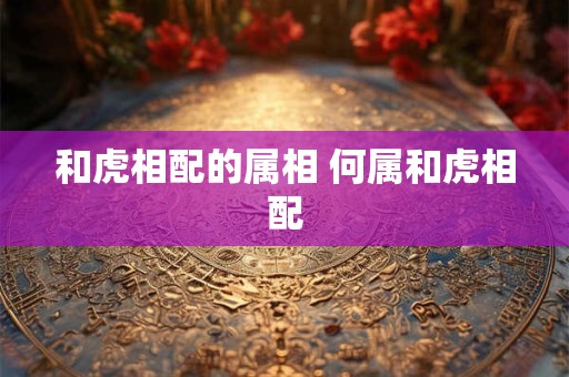 和虎相配的属相 何属和虎相配 和虎相配的属相 何属和虎相配