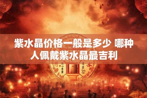 紫水晶价格一般是多少 哪种人佩戴紫水晶最吉利