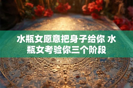 水瓶女愿意把身子给你 水瓶女考验你三个阶段