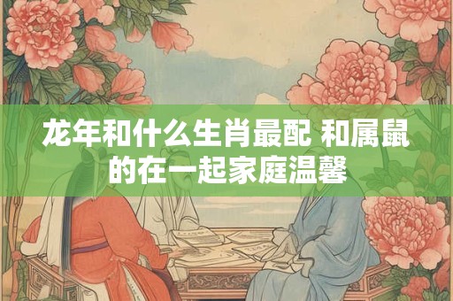 龙年和什么生肖最配 和属鼠的在一起家庭温馨