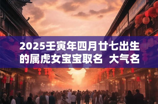 2025壬寅年四月廿七出生的属虎女宝宝取名  大气名字