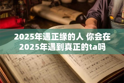 2025年遇正缘的人 你会在2025年遇到真正的ta吗