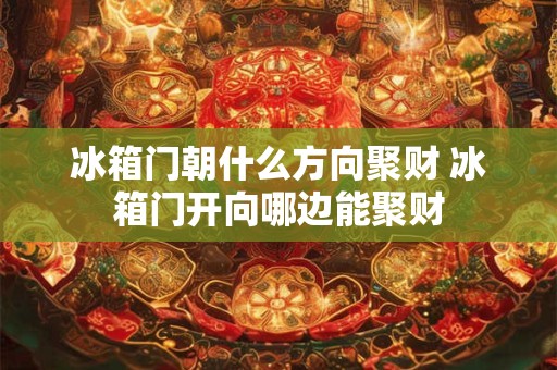 冰箱门朝什么方向聚财 冰箱门开向哪边能聚财