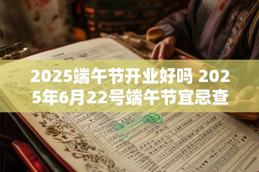 2025端午节开业好吗 2025年6月22号端午节宜忌查询