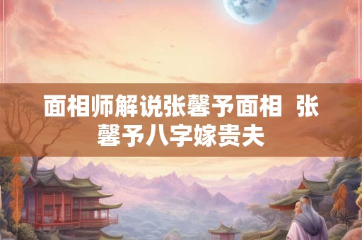 面相师解说张馨予面相  张馨予八字嫁贵夫