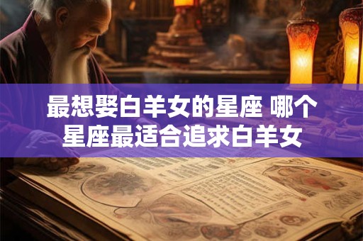 最想娶白羊女的星座 哪个星座最适合追求白羊女