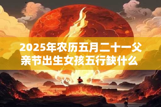 2025年农历五月二十一父亲节出生女孩五行缺什么  命好吗