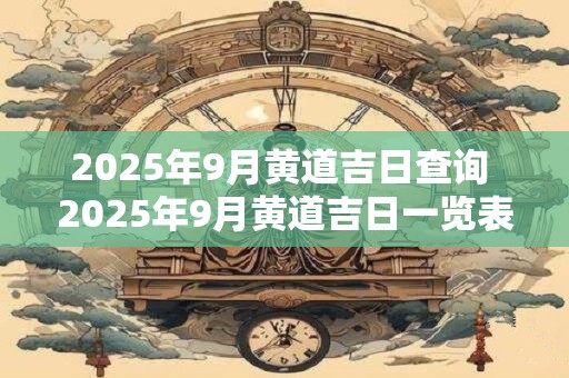 2025年9月黄道吉日查询 2025年9月黄道吉日一览表 2025年9月黄道吉日查询 2025年9月黄道吉日一览表