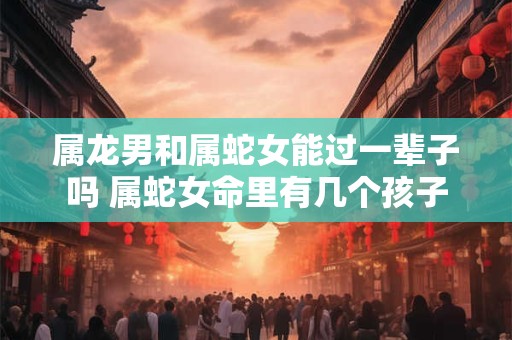 属龙男和属蛇女能过一辈子吗 属蛇女命里有几个孩子