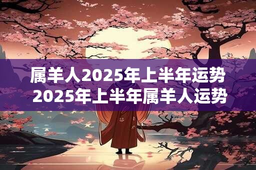 属羊人2025年上半年运势 2025年上半年属羊人运势如何