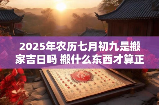 2025年农历七月初九是搬家吉日吗 搬什么东西才算正式搬家